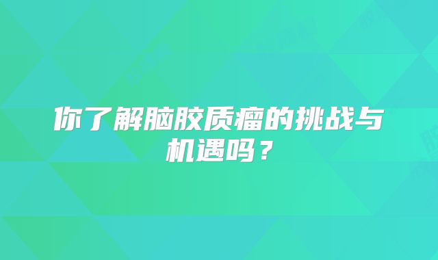 你了解脑胶质瘤的挑战与机遇吗？