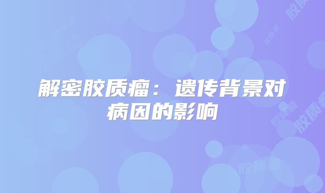 解密胶质瘤：遗传背景对病因的影响