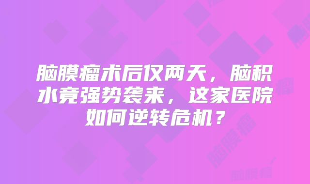 脑膜瘤术后仅两天，脑积水竟强势袭来，这家医院如何逆转危机？