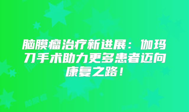 脑膜瘤治疗新进展：伽玛刀手术助力更多患者迈向康复之路！