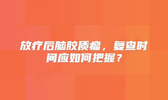 放疗后脑胶质瘤，复查时间应如何把握？