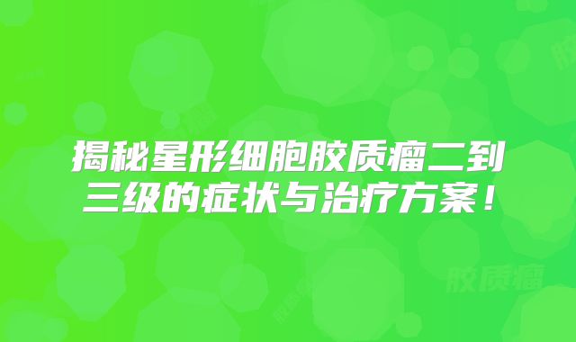 揭秘星形细胞胶质瘤二到三级的症状与治疗方案！