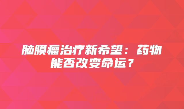 脑膜瘤治疗新希望：药物能否改变命运？