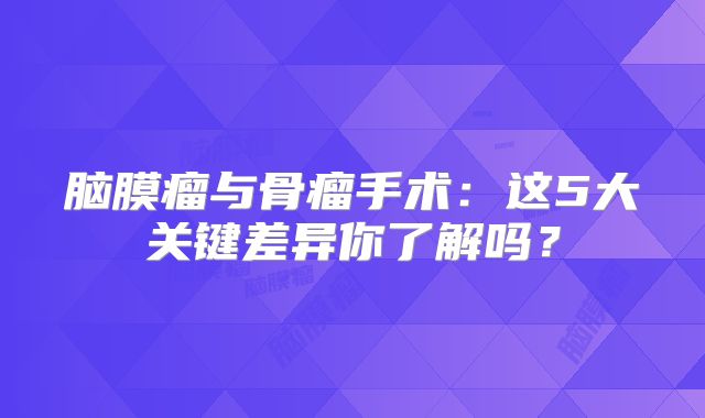 脑膜瘤与骨瘤手术：这5大关键差异你了解吗？