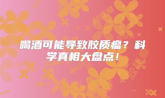 喝酒可能导致胶质瘤？科学真相大盘点！