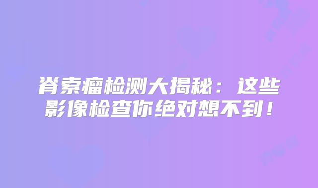 脊索瘤检测大揭秘：这些影像检查你绝对想不到！
