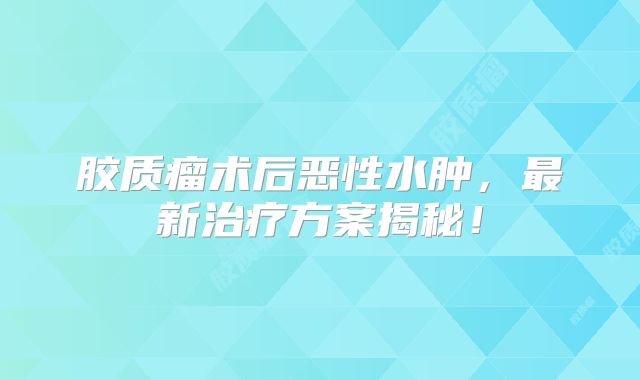胶质瘤术后恶性水肿，最新治疗方案揭秘！
