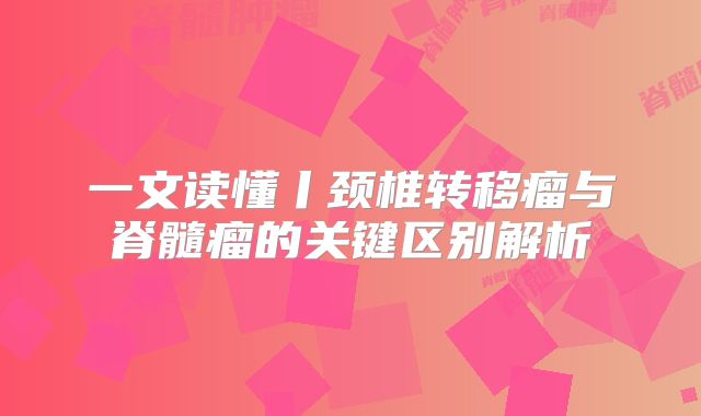 一文读懂丨颈椎转移瘤与脊髓瘤的关键区别解析