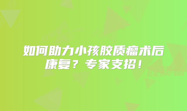 如何助力小孩胶质瘤术后康复？专家支招！