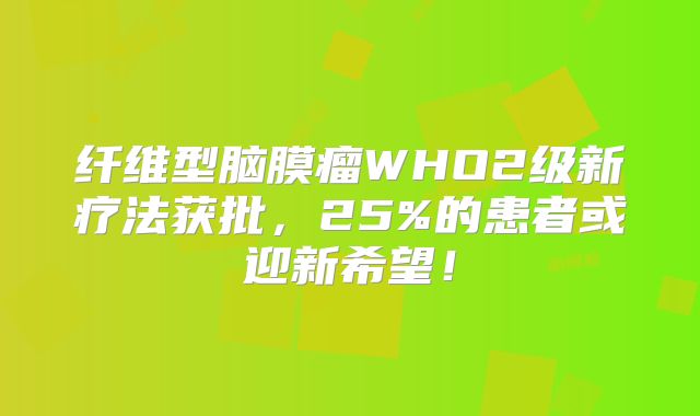 纤维型脑膜瘤WHO2级新疗法获批，25%的患者或迎新希望！