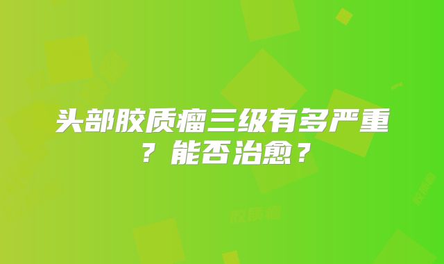 头部胶质瘤三级有多严重？能否治愈？