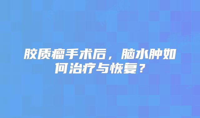 胶质瘤手术后，脑水肿如何治疗与恢复？