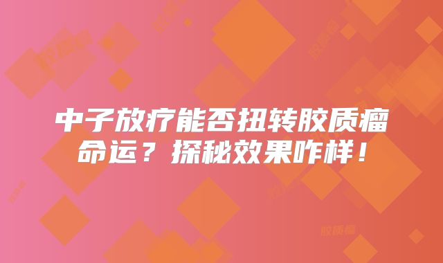 中子放疗能否扭转胶质瘤命运？探秘效果咋样！