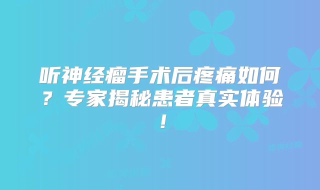 听神经瘤手术后疼痛如何？专家揭秘患者真实体验！