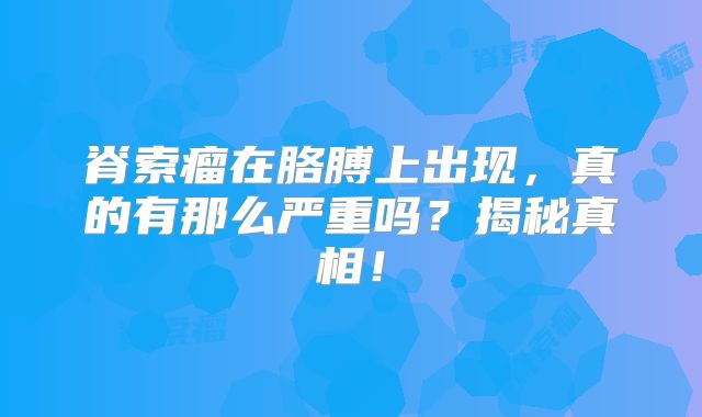 脊索瘤在胳膊上出现，真的有那么严重吗？揭秘真相！