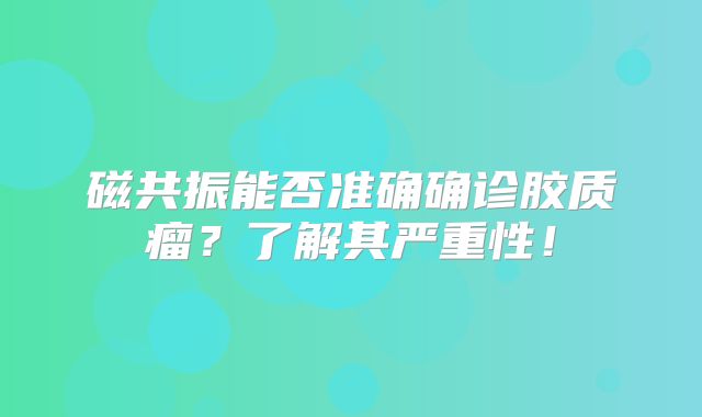 磁共振能否准确确诊胶质瘤？了解其严重性！