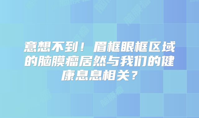 意想不到！眉框眼框区域的脑膜瘤居然与我们的健康息息相关？