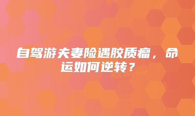 自驾游夫妻险遇胶质瘤，命运如何逆转？
