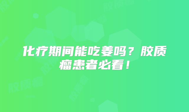 化疗期间能吃姜吗？胶质瘤患者必看！