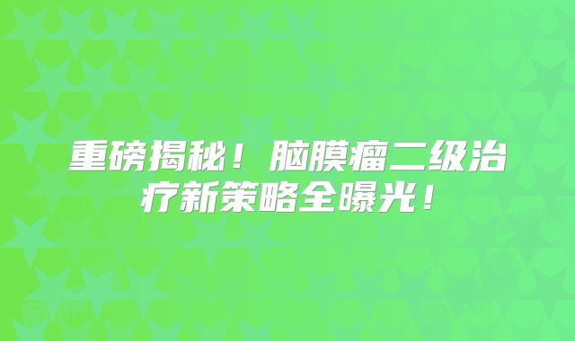 重磅揭秘！脑膜瘤二级治疗新策略全曝光！