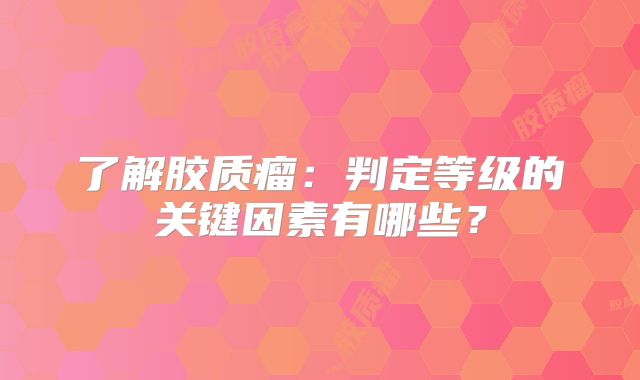 了解胶质瘤：判定等级的关键因素有哪些？