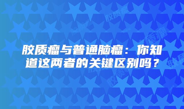 胶质瘤与普通脑瘤：你知道这两者的关键区别吗？