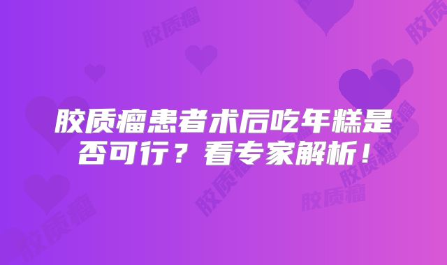 胶质瘤患者术后吃年糕是否可行？看专家解析！