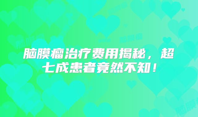 脑膜瘤治疗费用揭秘，超七成患者竟然不知！