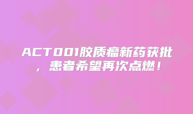 ACT001胶质瘤新药获批，患者希望再次点燃！