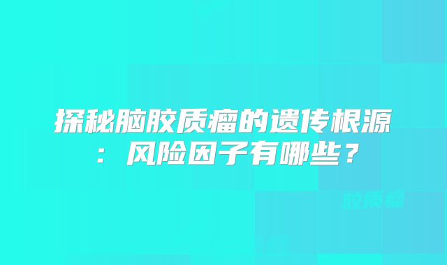 探秘脑胶质瘤的遗传根源：风险因子有哪些？
