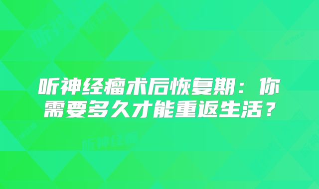 听神经瘤术后恢复期：你需要多久才能重返生活？