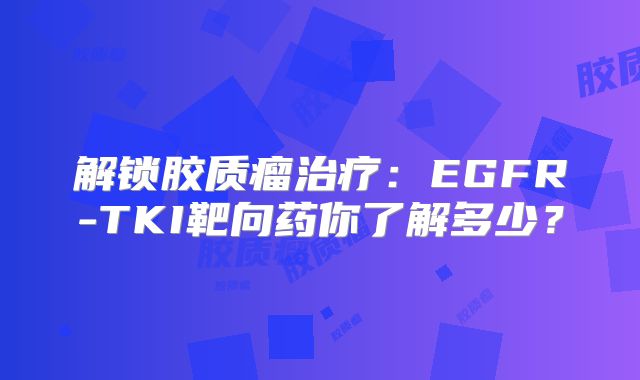 解锁胶质瘤治疗：EGFR-TKI靶向药你了解多少？