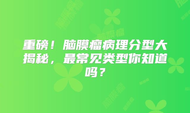 重磅！脑膜瘤病理分型大揭秘，最常见类型你知道吗？