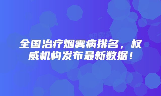 全国治疗烟雾病排名，权威机构发布最新数据！