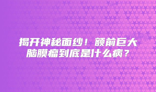 揭开神秘面纱！额前巨大脑膜瘤到底是什么病？