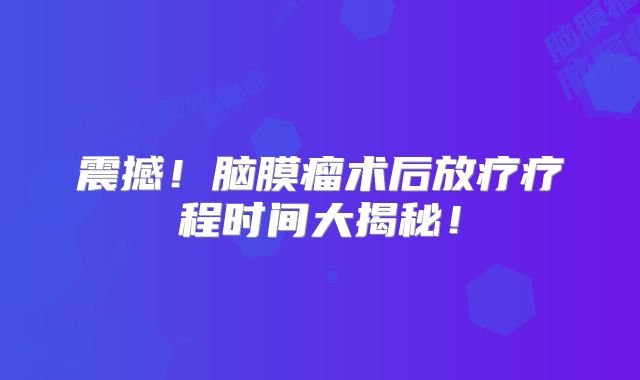 震撼！脑膜瘤术后放疗疗程时间大揭秘！