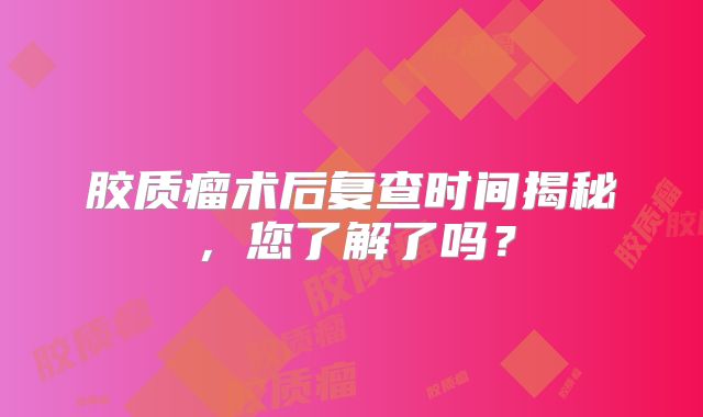 胶质瘤术后复查时间揭秘，您了解了吗？