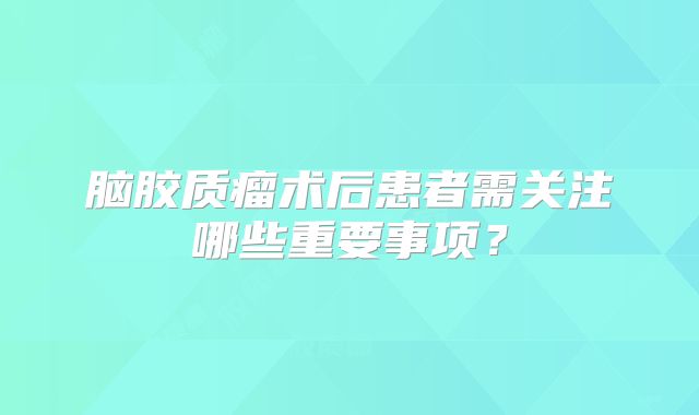 脑胶质瘤术后患者需关注哪些重要事项？