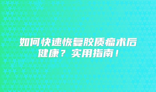 如何快速恢复胶质瘤术后健康？实用指南！