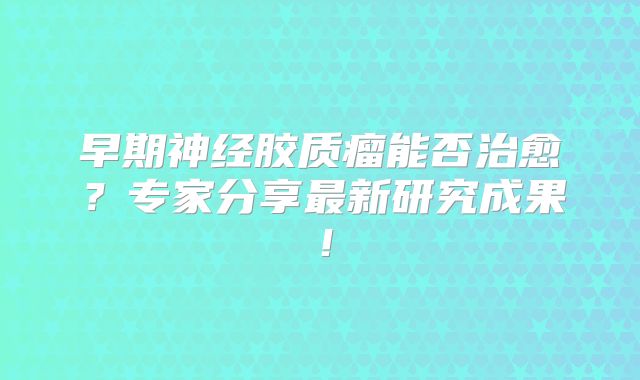 早期神经胶质瘤能否治愈？专家分享最新研究成果！