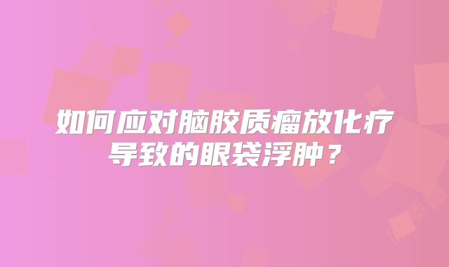 如何应对脑胶质瘤放化疗导致的眼袋浮肿？