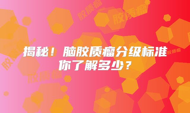 揭秘！脑胶质瘤分级标准你了解多少？