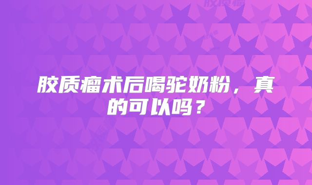 胶质瘤术后喝驼奶粉，真的可以吗？