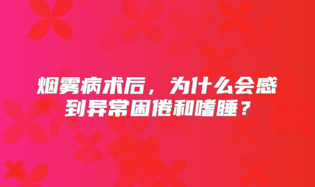 烟雾病术后，为什么会感到异常困倦和嗜睡？