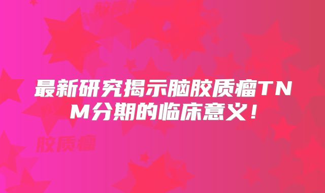 最新研究揭示脑胶质瘤TNM分期的临床意义！