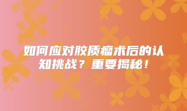 如何应对胶质瘤术后的认知挑战？重要揭秘！