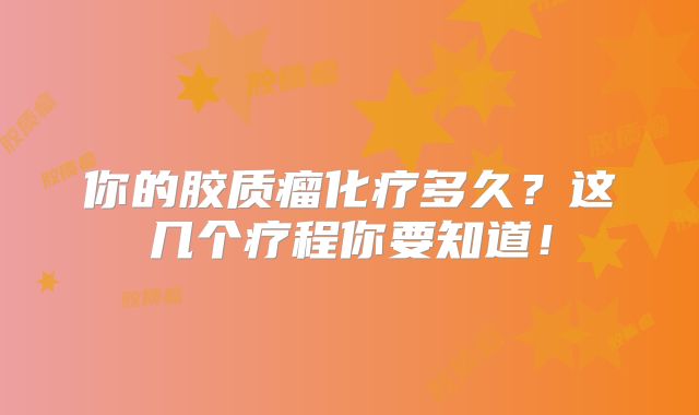 你的胶质瘤化疗多久？这几个疗程你要知道！