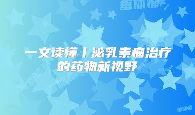 一文读懂丨泌乳素瘤治疗的药物新视野