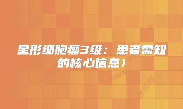 星形细胞瘤3级：患者需知的核心信息！