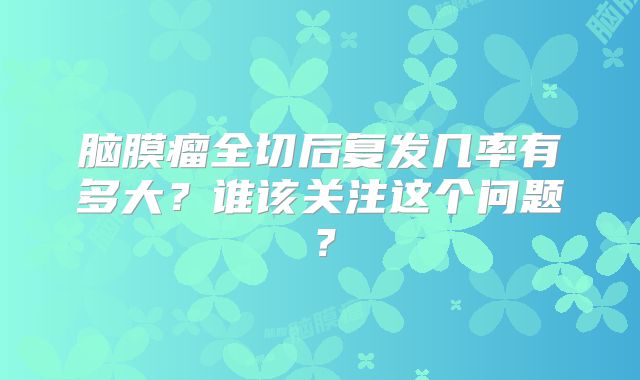 脑膜瘤全切后复发几率有多大？谁该关注这个问题？